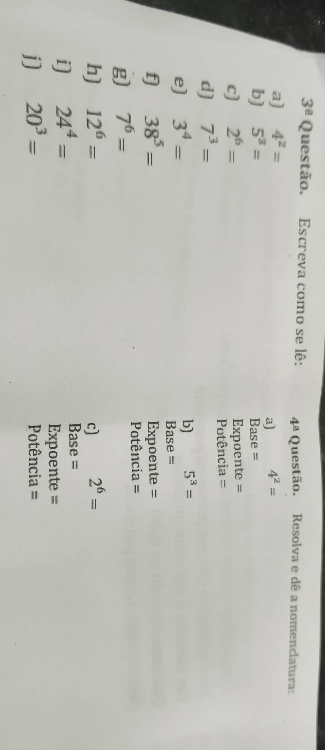 3^(_ a) Questão. Escreva como se lê:
4^(_ a) Questão. Resolva e dê a nomenclatura: 
a) 4^2=
a)
4^2=
b) 5^3= Base = 
c) 2^6=
Expoente = 
Potência = 
d) 7^3=
e) 3^4=
b) 5^3=
Base = 
f) 38^5= Expoente = 
g) 7^6=
Potência = 
h) 12^6= c)
2^6=
i) 24^4=
Base = 
Expoente = 
j] 20^3= Potência =