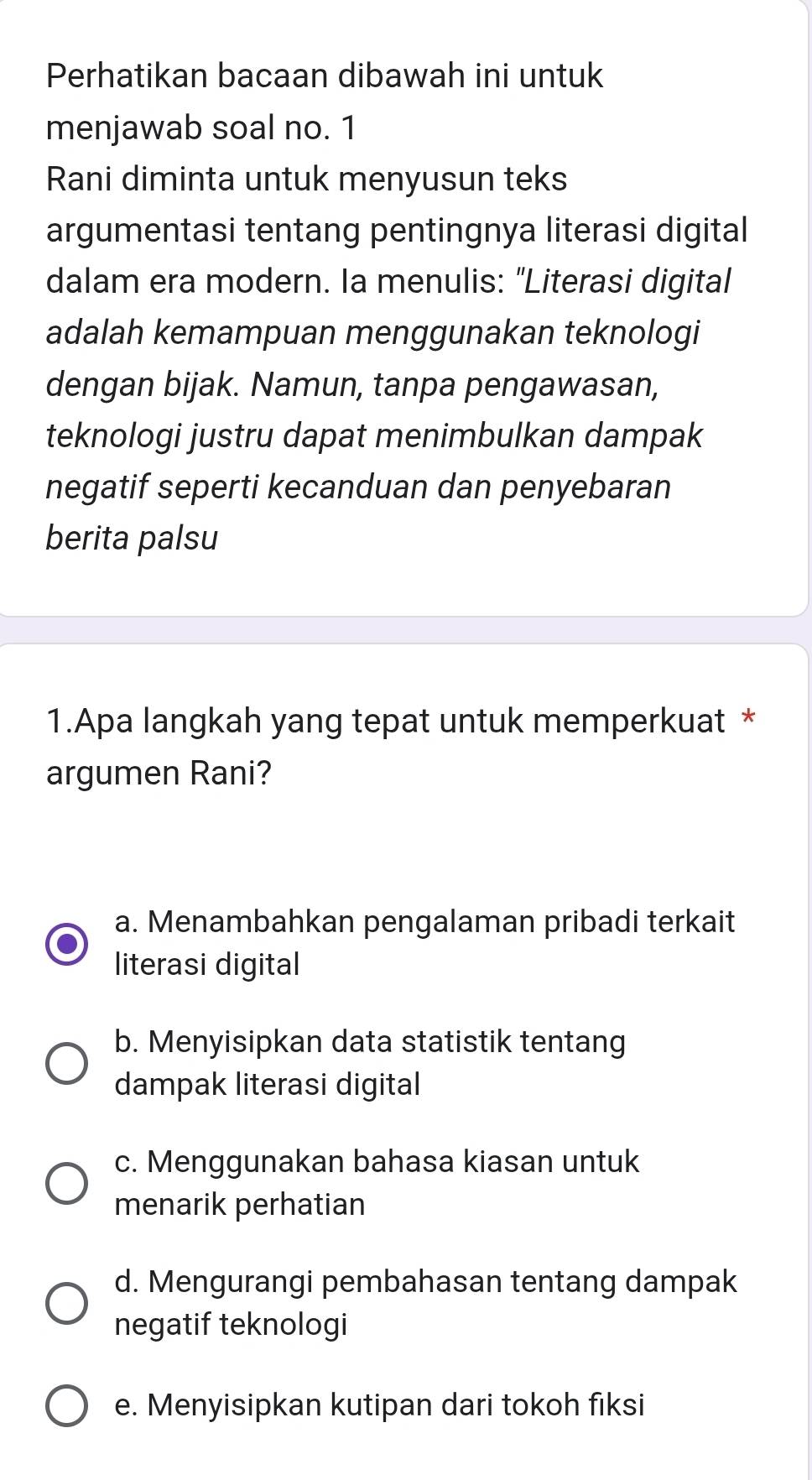 Perhatikan bacaan dibawah ini untuk
menjawab soal no. 1
Rani diminta untuk menyusun teks
argumentasi tentang pentingnya literasi digital
dalam era modern. Ia menulis: "Literasi digital
adalah kemampuan menggunakan teknologi
dengan bijak. Namun, tanpa pengawasan,
teknologi justru dapat menimbulkan dampak
negatif seperti kecanduan dan penyebaran
berita palsu
1.Apa langkah yang tepat untuk memperkuat *
argumen Rani?
a. Menambahkan pengalaman pribadi terkait
literasi digital
b. Menyisipkan data statistik tentang
dampak literasi digital
c. Menggunakan bahasa kiasan untuk
menarik perhatian
d. Mengurangi pembahasan tentang dampak
negatif teknologi
e. Menyisipkan kutipan dari tokoh fiksi