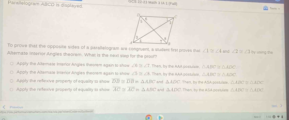 GCS 22-23 Math 3 IA 1 (Fall)
Parallelogram ABCD is displayed. Tply x
To prove that the opposite sides of a parallelogram are congruent, a student first proves that ∠ 1≌ ∠ 4 and ∠ 2≌ ∠ 3
Alternate Interior Angles theorem. What is the next step for the proof? by using the
Apply the Altemate Interior Angles theorem again to show ∠ 6≌ ∠ 7. Then, by the AAA postulate. △ ABC≌ △ ADC
Apply the Alternate Interior Angles theorem again to show ∠ 5≌ ∠ 8. Then, by the AAA postulate. △ ABC≌ △ ADC.
Apply the reflexive property of equality to show overline DB≌ overline DB in △ ABC and △ ADC. Then, by the ASA postulate, △ ABC≌ △ ADC.
Apply the reflexive property of equality to show overline AC≌ overline AC in △ ABC and △ ADC. Then, by the ASA postulate △ ABC≌ △ ADC
Previous
tps://ola.performancematters.com/ola/ola.jsp?clien:Code-ncGulforde
1:52