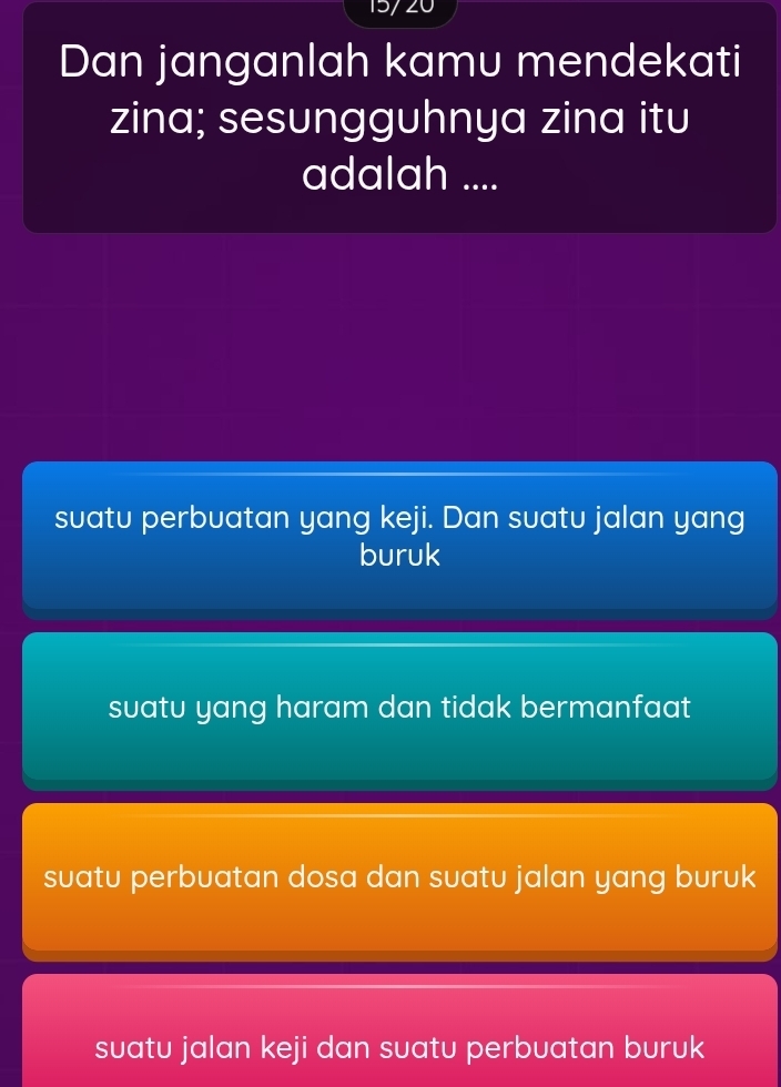 15/ 20
Dan janganlah kamu mendekati
zina; sesungguhnya zina itu
adalah ....
suatu perbuatan yang keji. Dan suatu jalan yang
buruk
suatu yang haram dan tidak bermanfaat
suatu perbuatan dosa dan suatu jalan yang buruk
suatu jalan keji dan suatu perbuatan buruk