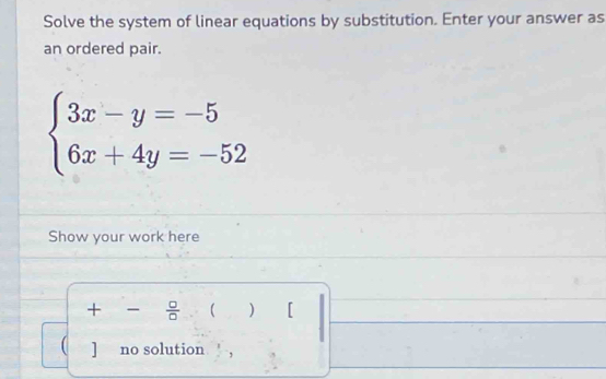 Solve the system of linear equations by substitution. Enter your answer as 
an ordered pair.
beginarrayl 3x-y=-5 6x+4y=-52endarray.
Show your work here 
+  □ /□   ( ) [ 
( ] no solution ,