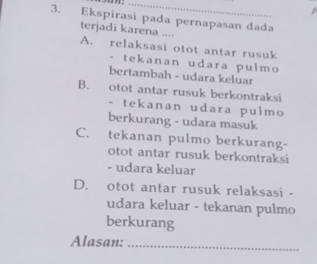 Ekspirasi pada pernapasan dada
terjadi karena ....
A. relaksasi otot antar rusuk
- tekanan udara pulmo
bertambah - udara keluar
B. otot antar rusuk berkontraksi
- tekanan udara pulmo
berkurang - udara masuk
C. tekanan pulmo berkurang-
otot antar rusuk berkontraksi
- udara keluar
D. otot antar rusuk relaksasi -
udara keluar - tekanan pulmo
berkurang
Alasan:_