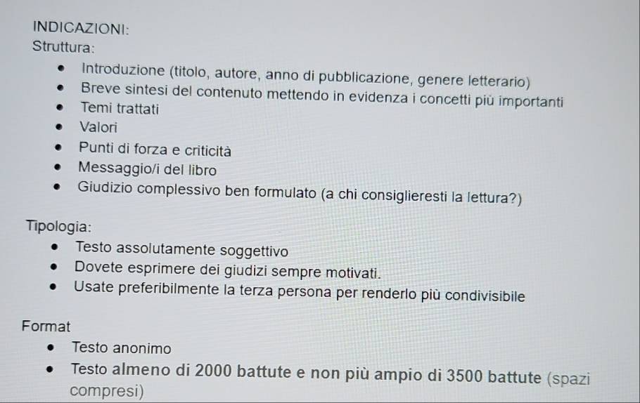 INDICAZIONI: 
Struttura: 
Introduzione (titolo, autore, anno di pubblicazione, genere letterario) 
Breve sintesi del contenuto mettendo in evidenza i concetti più importanti 
Temi trattati 
Valori 
Punti di forza e criticità 
Messaggio/i del libro 
Giudizio complessivo ben formulato (a chi consiglieresti la lettura?) 
Tipologia: 
Testo assolutamente soggettivo 
Dovete esprimere dei giudizi sempre motivati. 
Usate preferibilmente la terza persona per renderlo più condivisibile 
Format 
Testo anonimo 
Testo almeno di 2000 battute e non più ampio di 3500 battute (spazi 
compresi)