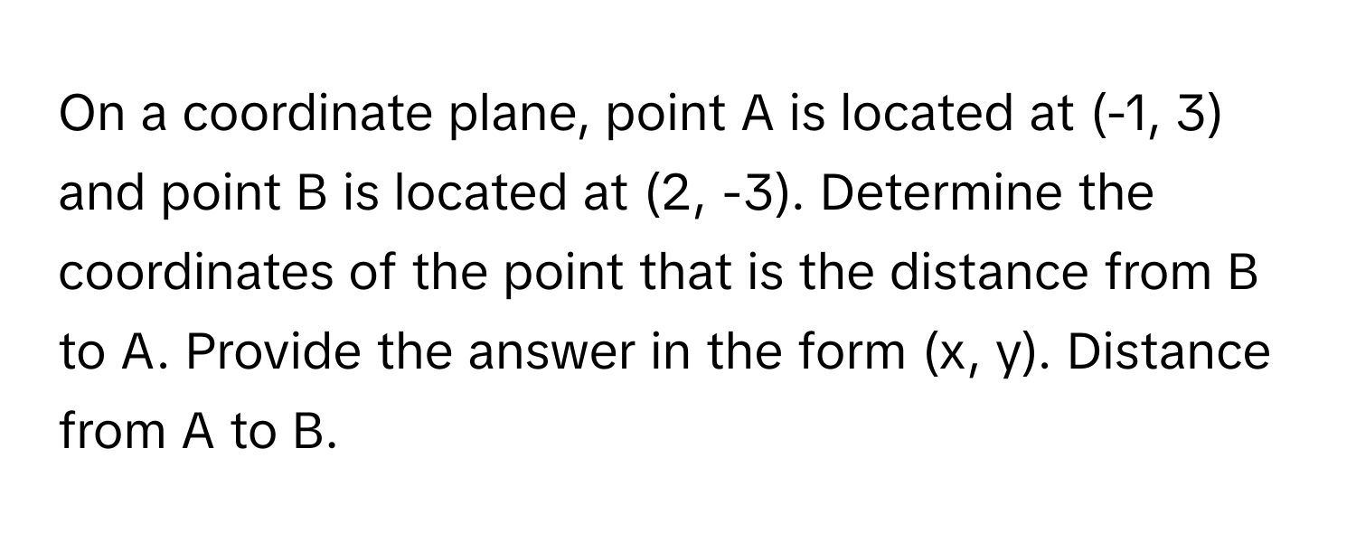 On a coordinate plane, point A is located at (-1, 3) and point B is located at (2, -3). Determine the coordinates of the point that is the distance from B to A. Provide the answer in the form (x, y). Distance from A to B.