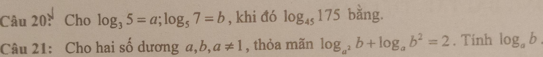 Cho log _35=a; log _57=b , khi đó log _45175 bằng. 
Câu 21: Cho hai số dương a,b ,a!= 1 , thỏa mãn log _a^2b+log _ab^2=2. Tinh log _ab.