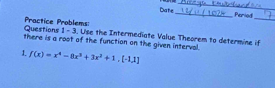 Name_ 
_ 
Date _Period 
Practice Problems: 
_ 
Questions 1 - 3. Use the Intermediate Value Theorem to determine if 
there is a root of the function on the given interval. 
1. f(x)=x^4-8x^3+3x^2+1, [-1,1]