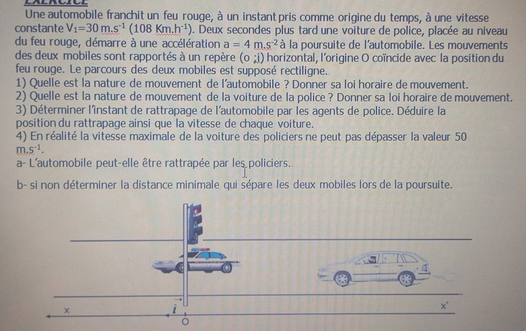 Une automobile franchit un feu rouge, à un instant pris comme origine du temps, à une vitesse 
constante V_1=30m.s^(-1)(108Km.h^(-1)). Deux secondes plus tard une voiture de police, placée au niveau 
du feu rouge, démarre à une accélération a=4m.s^(-2) à la poursuite de l'automobile. Les mouvements 
des deux mobiles sont rapportés à un repère (0:i) horizontal, l’origine O coïncide avec la position du 
feu rouge. Le parcours des deux mobiles est supposé rectiligne. 
1) Quelle est la nature de mouvement de l’automobile ? Donner sa loi horaire de mouvement. 
2) Quelle est la nature de mouvement de la voiture de la police ? Donner sa loi horaire de mouvement. 
3) Déterminer l'îinstant de rattrapage de l'automobile par les agents de police. Déduire la 
position du rattrapage ainsi que la vitesse de chaque voiture. 
4) En réalité la vitesse maximale de la voiture des policiers ne peut pas dépasser la valeur 50
m .S^(-1). 
a- L'automobile peut-elle être rattrapée par les policiers. 
b- si non déterminer la distance minimale qui sépare les deux mobiles lors de la poursuite.