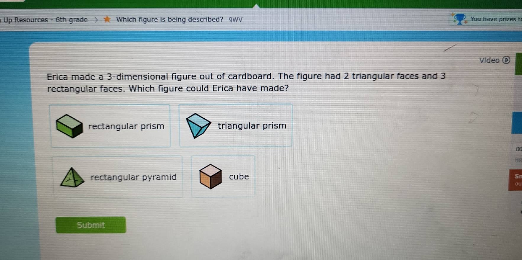 Up Resources - 6th grade  Which figure is being described? 9WV You have prizes to
Video é
Erica made a 3 -dimensional figure out of cardboard. The figure had 2 triangular faces and 3
rectangular faces. Which figure could Erica have made?
rectangular prism triangular prism
0
H
rectangular pyramid cube Sr
Submit