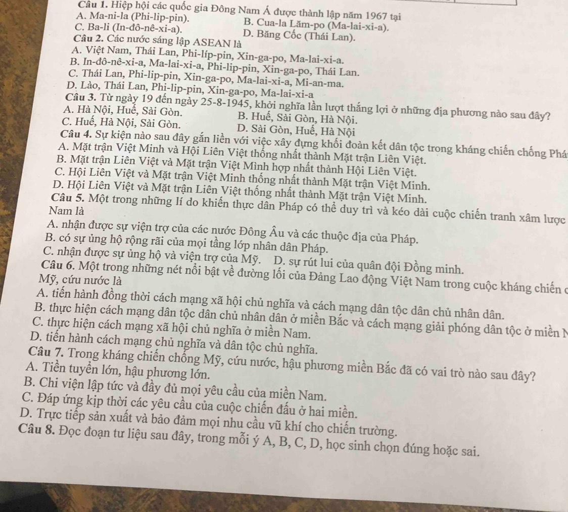 Hiệp hội các quốc gia Đông Nam Á được thành lập năm 1967 tại
A. Ma-ni-la (Phi-lip-pin). B. Cua-la Lăm-po (Ma-lai-xi-a).
C. Ba-li (In- 1hat o-nhat e-xi-a) ) D. Băng Cốc (Thái Lan).
Câu 2. Các nước sáng lập ASEAN là
A. Việt Nam, Thái Lan, Phi-líp-pin, Xin-ga-po, Ma-lai-xi-a.
B. In-đô-nê-xi-a, Ma-lai-xi-a, Phi-lip-pin, Xin-ga-po, Thái Lan.
C. Thái Lan, Phi-lip-pin, Xin-ga-po, Ma-lai-xi-a, Mi-an-ma.
D. Lào, Thái Lan, Phị-lip-pin, Xin-ga-po, Ma-lai-xi-a
Câu 3. Từ ngày 19 đến ngày 25-8-1945, khởi nghĩa lần lượt thắng lợi ở những địa phương nào sau đây?
A. Hà Nội, Huế, Sài Gòn. B. Huế, Sài Gòn, Hà Nội.
C. Huế, Hà Nội, Sài Gòn. D. Sài Gòn, Huế, Hà Nội
Câu 4. Sự kiện nào sau đây gắn liền với việc xây đựng khối đoàn kết dân tộc trong kháng chiến chống Phá
A. Mặt trận Việt Minh và Hội Liên Việt thống nhất thành Mặt trận Liên Việt.
B. Mặt trận Liên Việt và Mặt trận Việt Mình hợp nhất thành Hội Liên Việt.
C. Hội Liên Việt và Mặt trận Việt Minh thống nhất thành Mặt trận Việt Minh.
D. Hội Liên Việt và Mặt trận Liên Việt thống nhất thành Mặt trận Việt Minh.
Câu 5. Một trong những lí do khiến thực dân Pháp có thể duy trì và kéo dài cuộc chiến tranh xâm lược
Nam là
A. nhận được sự viện trợ của các nước Đông Âu và các thuộc địa của Pháp.
B. có sự ủng hộ rộng rãi của mọi tầng lớp nhân dân Pháp.
C. nhận được sự ủng hộ và viện trợ của Mỹ. D. sự rút lui của quân đội Đồng minh.
Câu 6. Một trong những nét nổi bật về đường lối của Đảng Lao động Việt Nam trong cuộc kháng chiến ở
Mỹ, cứu nước là
A. tiến hành đồng thời cách mạng xã hội chủ nghĩa và cách mạng dân tộc dân chủ nhân dân.
B. thực hiện cách mạng dân tộc dân chủ nhân dân ở miền Bắc và cách mạng giải phóng dân tộc ở miền N
C. thực hiện cách mạng xã hội chủ nghĩa ở miền Nam.
D. tiến hành cách mạng chủ nghĩa và dân tộc chủ nghĩa.
Câu 7. Trong kháng chiến chống Mỹ, cứu nước, hậu phương miền Bắc đã có vai trò nào sau đây?
A. Tiền tuyển lớn, hậu phương lớn.
B. Chi viện lập tức và đầy đủ mọi yêu cầu của miền Nam.
C. Đáp ứng kịp thời các yêu cầu của cuộc chiến đấu ở hai miền.
D. Trực tiếp sản xuất và bảo đảm mọi nhu cầu vũ khí cho chiến trường.
Câu 8. Đọc đoạn tư liệu sau đây, trong mỗi ý A, B, C, D, học sinh chọn đúng hoặc sai.