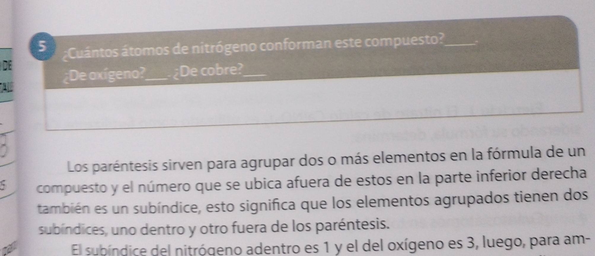 Cuántos átomos de nitrógeno conforman este compuesto?_ 
DE 
¿De axígeno?_ ¿De cobre?_ 
Los paréntesis sirven para agrupar dos o más elementos en la fórmula de un 
5 
compuesto y el número que se ubica afuera de estos en la parte inferior derecha 
también es un subíndice, esto significa que los elementos agrupados tienen dos 
subíndices, uno dentro y otro fuera de los paréntesis. 
El subíndice del nitrógeno adentro es 1 y el del oxígeno es 3, luego, para am-