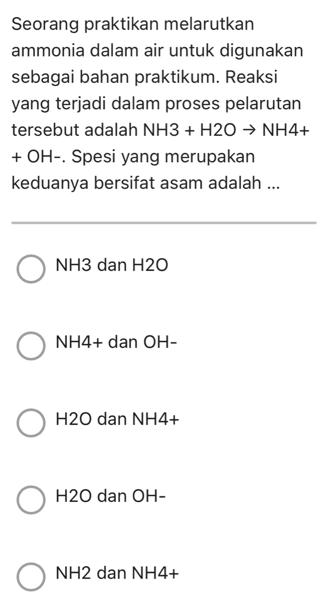 Seorang praktikan melarutkan
ammonia dalam air untuk digunakan
sebagai bahan praktikum. Reaksi
yang terjadi dalam proses pelarutan
tersebut adalah NH3+H2Oto NH4+
+ OH -. Spesi yang merupakan
keduanya bersifat asam adalah ...
NH3 dan H2O
NH4 + dan OH -
H2O dan NH4+
H2O dan OH -
NH2 dan NH4 +