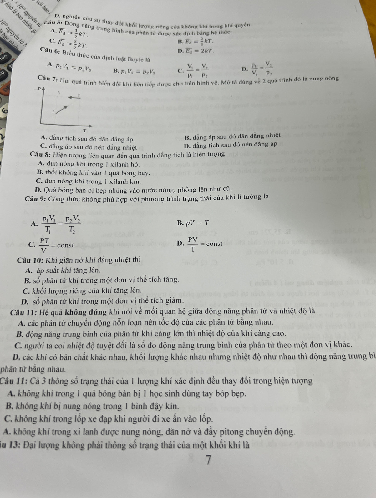 với bao
bình là bao nhiêu
* 10^(23) nguyên ti * 5: Động năng trung bình của phân tử được xác định bằng hệ thức:
D. nghiên cứu sự thay đổi khối lượng riêng của không khí trong khí quyền.
Câu
A. overline E_d= 1/2 kT.
10^(23) nguyễn tử
C. overline E_d= 3/2 kT.
B. overline E_d= 2/3 kT.
Câu 6: Biểu thức của định luật Boyle là
D. overline E_d=2kT.
A. p_1V_1=p_2V_2 B. p_1V_2=p_2V_1 C. frac V_1p_1=frac V_2p_2 D. frac p_1V_1=frac V_2p_2
Câu 7: Hai quá trình biển đổi khí liên tiếp được cho trên hình vẽ. Mô tả đúng về 2 quả trình đó là nung nóng
A. đẳng tích sau đó dãn đăng áp.
B. đẳng áp sau đó dãn đẳng nhiệt
C. đẳng áp sau đó nén đẳng nhiệt D. đẳng tích sau đó nén đẳng áp
Câu 8: Hiện tượng liên quan đến quá trình đẳng tích là hiện tượng
A. đun nóng khí trong 1 xilanh hở.
B. thổi không khí vào 1 quả bóng bay.
C. đun nóng khí trong 1 xilanh kín.
D. Quả bóng bàn bị bẹp nhúng vào nước nóng, phồng lên như cũ.
Câu 9: Công thức không phù hợp với phương trình trạng thái của khí lí tưởng là
A. frac p_1V_1T_1=frac p_2V_2T_2
B. pVsim T
C.  PT/V =const  PV/T =const
D.
Câu 10: Khi giãn nở khí đẳng nhiệt thì
A. áp suất khí tăng lên.
B. số phân tử khí trong một đơn vị thể tích tăng.
C. khối lượng riêng của khí tăng lên.
D. số phân tử khí trong một đơn vị thể tích giảm.
Câu 11: Hệ quả không đúng khi nói về mối quan hệ giữa động năng phân tử và nhiệt độ là
A. các phân tử chuyển động hỗn loạn nên tốc độ của các phân tử bằng nhau.
B. động năng trung bình của phân tử khí càng lớn thì nhiệt độ của khí càng cao.
C. người ta coi nhiệt độ tuyệt đối là số đo động năng trung bình của phân tử theo một đơn vị khác.
D. các khí có bản chất khác nhau, khối lượng khác nhau nhưng nhiệt độ như nhau thì động năng trung bì
phân tử bằng nhau.
Câu 11: Cả 3 thông số trạng thái của 1 lượng khí xác định đều thay đổi trong hiện tượng
A. không khí trong 1 quả bóng bàn bị 1 học sinh dùng tay bóp bẹp.
B. không khí bị nung nóng trong 1 bình đậy kín.
C. không khí trong lốp xe đạp khi người đi xe ấn vào lốp.
A. không khí trong xi lanh được nung nóng, dãn nở và đầy pitong chuyển động.
Su 13: Đại lượng không phải thông số trạng thái của một khối khí là
7