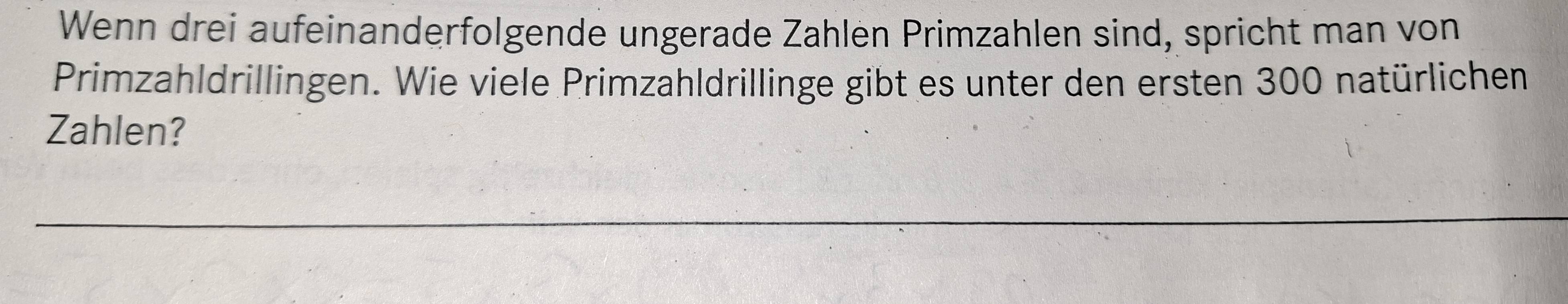 Wenn drei aufeinanderfolgende ungerade Zählen Primzahlen sind, spricht man von 
Primzahldrillingen. Wie viele Primzahldrillinge gibt es unter den ersten 300 natürlichen 
Zahlen?