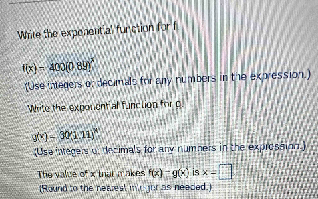 Write the exponential function for f.
f(x)=400(0.89)^x
(Use integers or decimals for any numbers in the expression.) 
Write the exponential function for g.
g(x)=30(1.11)^x
(Use integers or decimals for any numbers in the expression.) 
The value of x that makes f(x)=g(x) is x=□. 
(Round to the nearest integer as needed.)