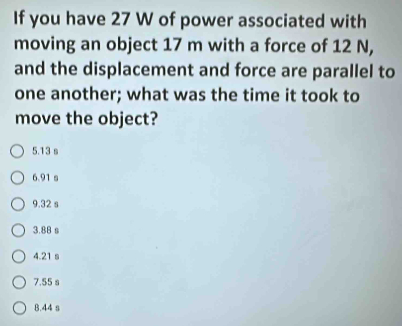 If you have 27 W of power associated with
moving an object 17 m with a force of 12 N,
and the displacement and force are parallel to
one another; what was the time it took to
move the object?
5.13 s
6.91 s
9.32 s
3.88 s
4.21 s
7.55 s
8.44 s