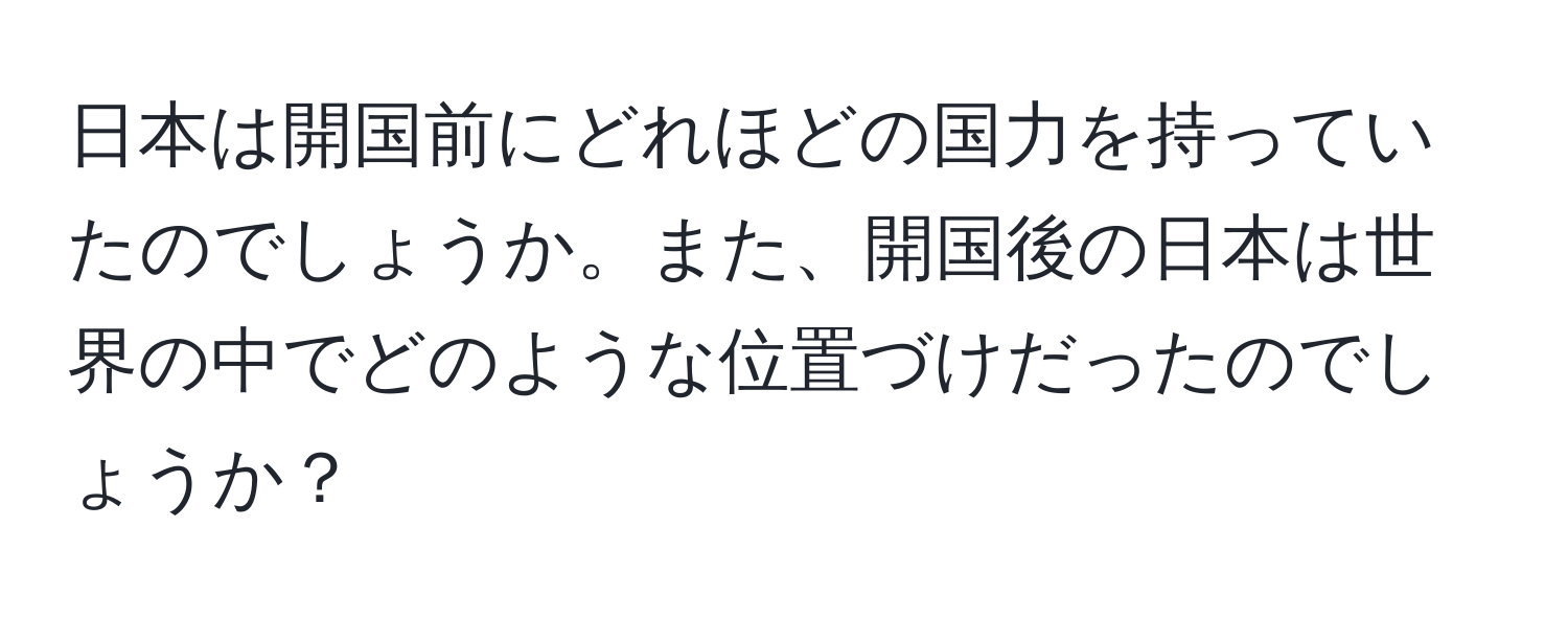 日本は開国前にどれほどの国力を持っていたのでしょうか。また、開国後の日本は世界の中でどのような位置づけだったのでしょうか？