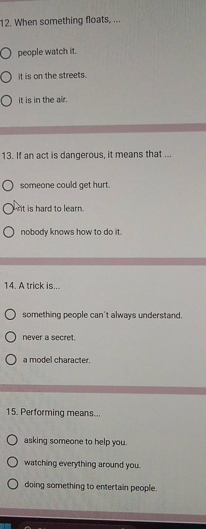 When something floats, ...
people watch it.
it is on the streets.
it is in the air.
13. If an act is dangerous, it means that ...
someone could get hurt.
it is hard to learn.
nobody knows how to do it.
14. A trick is...
something people can't always understand.
never a secret.
a model character.
15. Performing means...
asking someone to help you.
watching everything around you.
doing something to entertain people.