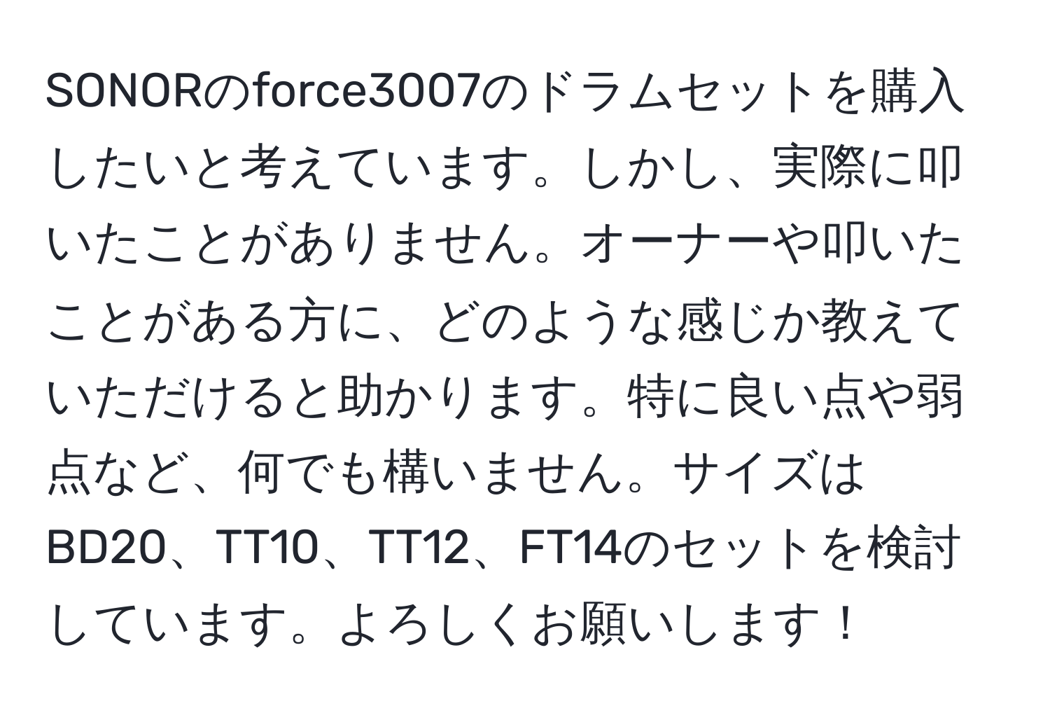 SONORのforce3007のドラムセットを購入したいと考えています。しかし、実際に叩いたことがありません。オーナーや叩いたことがある方に、どのような感じか教えていただけると助かります。特に良い点や弱点など、何でも構いません。サイズはBD20、TT10、TT12、FT14のセットを検討しています。よろしくお願いします！