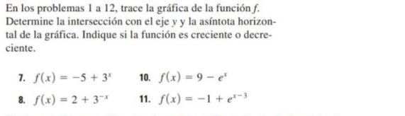 En los problemas 1 a 12, trace la gráfica de la función f. 
Determine la intersección con el eje y y la asíntota horizon- 
tal de la gráfica. Indique si la función es creciente o decre- 
ciente. 
7. f(x)=-5+3^x 10. f(x)=9-e^x
8. f(x)=2+3^(-x) 11. f(x)=-1+e^(x-3)