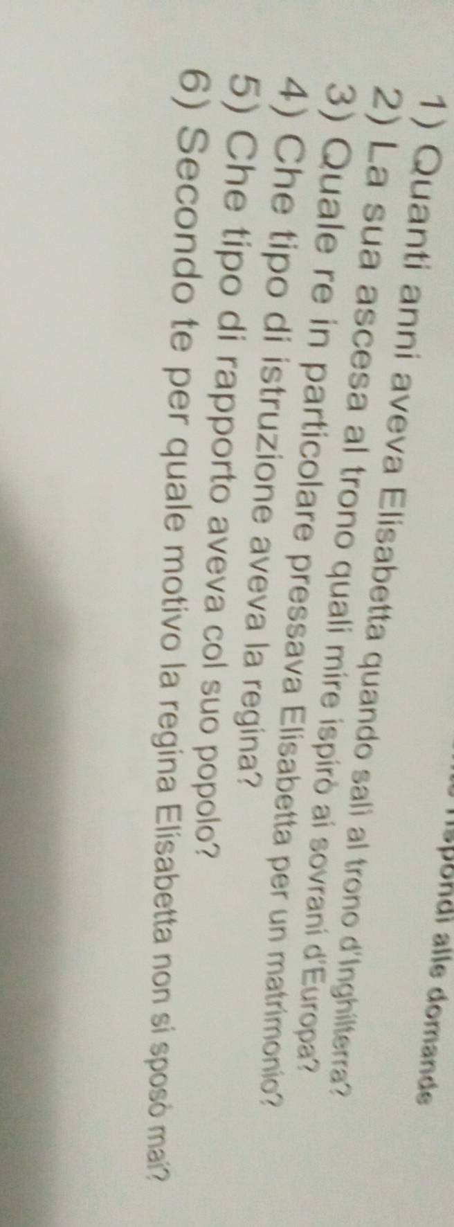 hspondi alle domande 
1) Quanti anni aveva Elisabetta quando sali al trono d'Inghilterra? 
2) La sua ascesa al trono quali mire ispirò ai sovrani d'Europa? 
3) Quale re in particolare pressava Elisabetta per un matrimonio? 
4) Che tipo di istruzione aveva la regina? 
5) Che tipo di rapporto aveva col suo popolo? 
6) Secondo te per quale motivo la regina Elisabetta non si sposó mai?