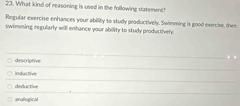 What kind of reasoning is used in the following statement?
Regular exercise enhances your ability to study productively. Swimming is good exercise, then
swimming regularly will enhance your ability to study productively.
descriptive
inductive
deductive
analogical