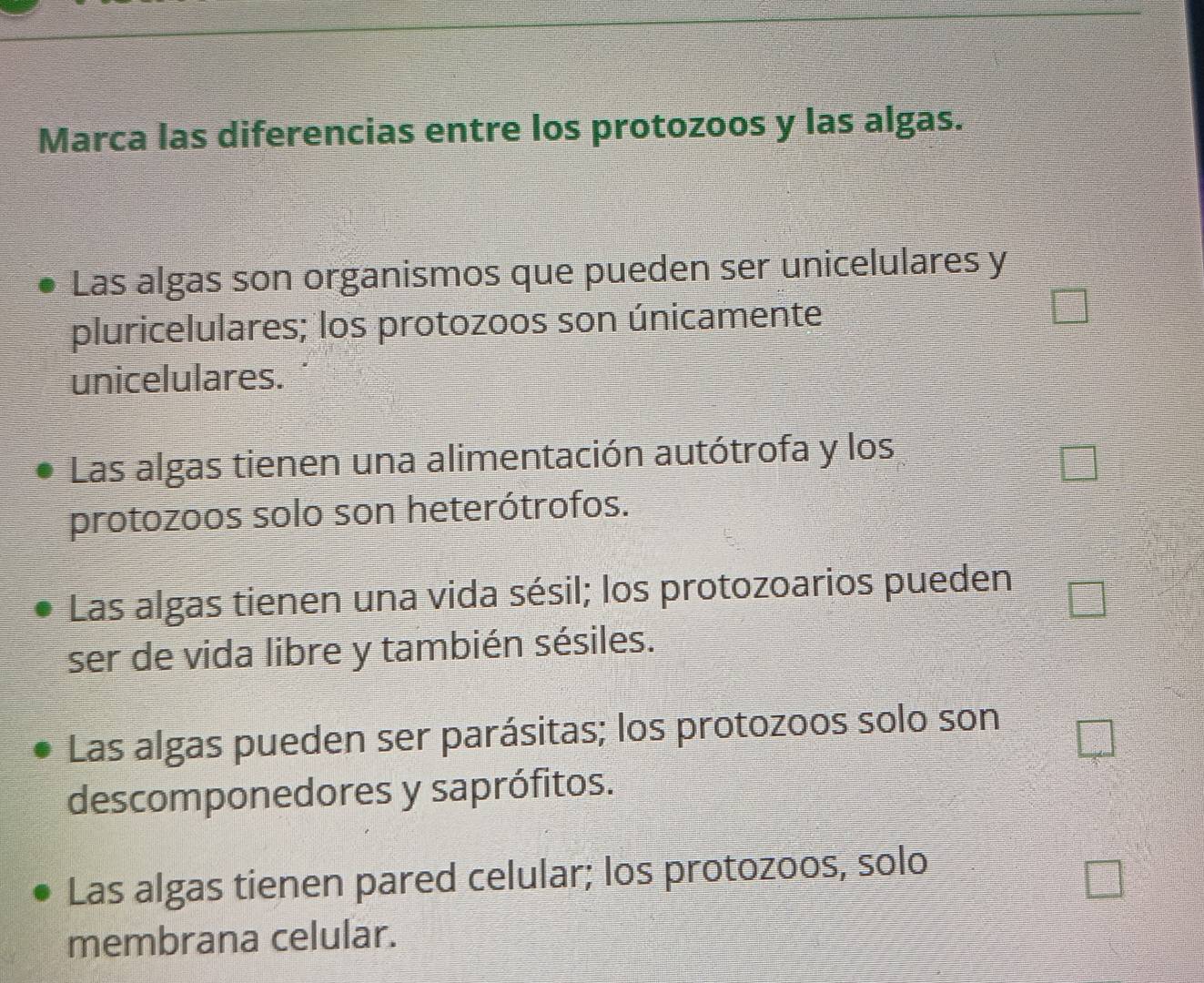 Marca las diferencias entre los protozoos y las algas.
Las algas son organismos que pueden ser unicelulares y
pluricelulares; los protozoos son únicamente
unicelulares.
Las algas tienen una alimentación autótrofa y los
protozoos solo son heterótrofos.
Las algas tienen una vida sésil; los protozoarios pueden
ser de vida libre y también sésiles.
Las algas pueden ser parásitas; los protozoos solo son
descomponedores y saprófitos.
Las algas tienen pared celular; los protozoos, solo
membrana celular.