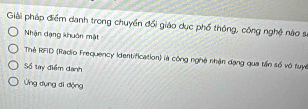 Giải pháp điểm danh trong chuyển đổi giáo dục phố thông, công nghệ nào sĩ 
Nhận dạng khuôn mặt 
Thẻ RFID (Radio Frequency Identification) là công nghệ nhận dạng qua tần số vô tuyế 
Số tay điểm danh 
Ứng dụng di động