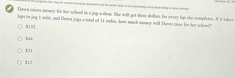 Question 00°C 6
men of the progress bar may be uneven because questions can be worth more or less (including zero) depending on your answer
I Dawn raises money for her school in a jog-a-thon. She will get three dollars for every lap she completes. If it takes
laps to jog 1 mile, and Dawn jogs a total of 11 miles, how much money will Dawn raise for her school?
$132
$44
$33
$12