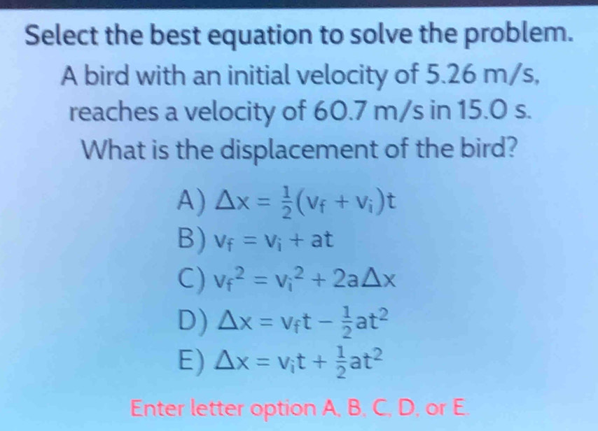 Select the best equation to solve the problem.
A bird with an initial velocity of 5.26 m/s,
reaches a velocity of 60.7 m/s in 15.0 s.
What is the displacement of the bird?
A) △ x= 1/2 (v_f+v_i)t
B) v_f=v_i+at
C) v_f^(2=v_i^2+2a△ x
D) Delta x=v_f)t- 1/2 at^2
E) Delta x=v_it+ 1/2 at^2
Enter letter option A, B, C, D, or E.