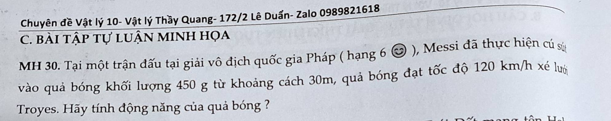 Chuyên đề Vật lý 10 - Vật lý Thầy Quang - 172/2 Lê Duẩn- Zalo 0989821618
C. bài tập tự lUẬN MINH họa 
MH 30. Tại một trận đấu tại giải vô địch quốc gia Pháp ( hạng 6 & ), Messi đã thực hiện cú sứp 
vào quả bóng khối lượng 450 g từ khoảng cách 30m, quả bóng đạt tốc độ 120 km/h xé lưới 
Troyes. Hãy tính động năng của quả bóng ?