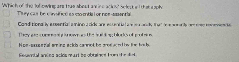 Which of the following are true about amino acids? Select all that apply
They can be classifed as essential or non-essential.
Conditionally essential amino acids are essential amino acids that temporarily become nonessential.
They are commonly known as the building blocks of proteins.
Non-essential amino acids cannot be produced by the body
Essential amino acids must be obtained from the diet.