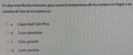 El calor transferido necesario para variar la temperatura de los cuerpos sin llegar a un
cambio de fase de la materia es:
a. Capacidad Calorífica
b Calor absorbido
c. Calor ganado
d. Calor perdido