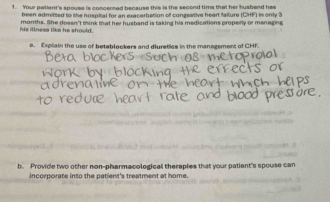 Your patient's spouse is concerned because this is the second time that her husband has 
been admitted to the hospital for an exacerbation of congestive heart failure (CHF) in only 3
months. She doesn't think that her husband is taking his medications properly or managing 
his illness like he should. 
a. Explain the use of betablockers and diuretics in the management of CHF. 
b. Provide two other non-pharmacological therapies that your patient’s spouse can 
incorporate into the patient's treatment at home.