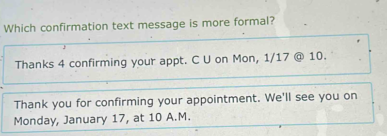 Which confirmation text message is more formal? 
J 
Thanks 4 confirming your appt. C U on Mon, 1/17 @ 10. 
Thank you for confirming your appointment. We'll see you on 
Monday, January 17, at 10 A.M.