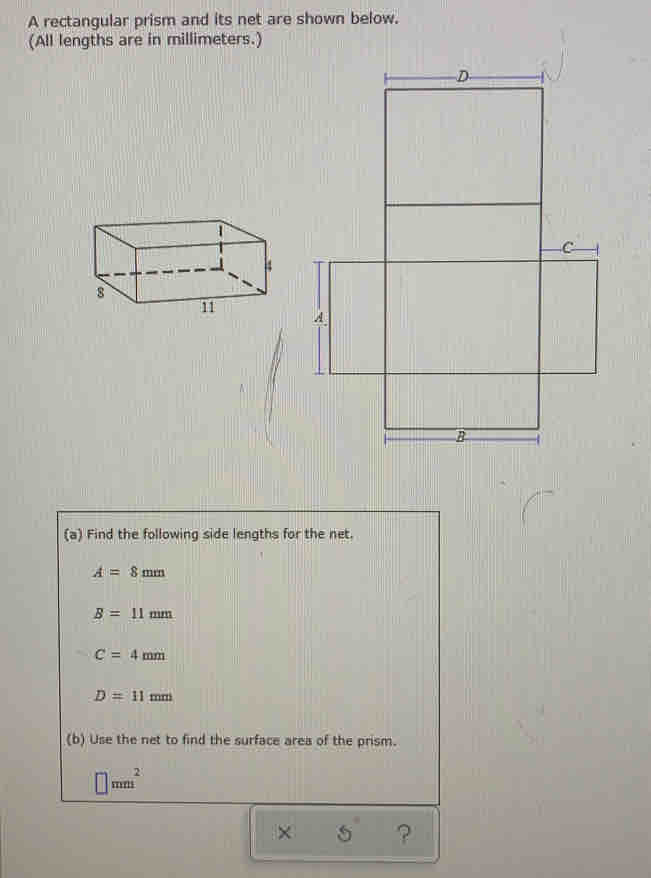 A rectangular prism and its net are shown below.
(All lengths are in millimeters.)
(a) Find the following side lengths for the net.
A=8 mm
B =11 mm
C = 4 mm
D=11 mm
(b) Use the net to find the surface area of the prism.
x