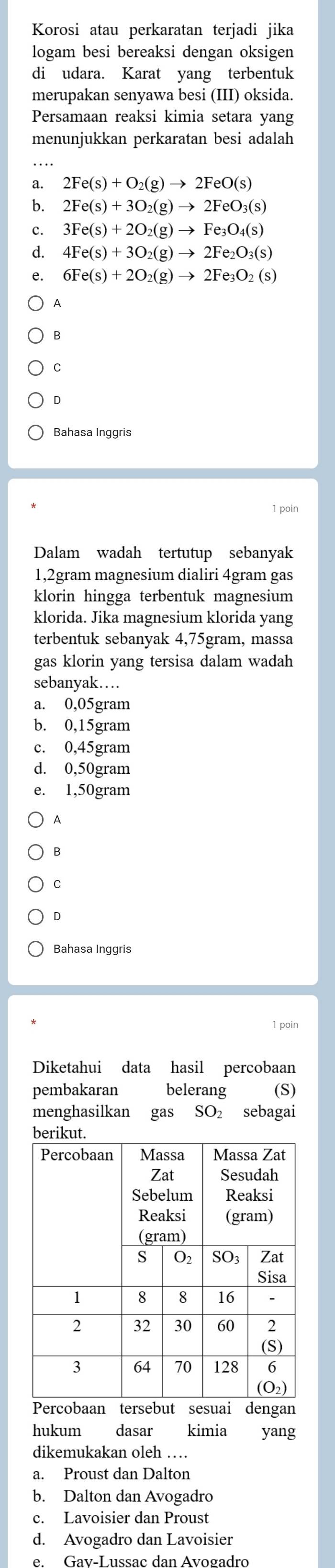 Korosi atau perkaratan terjadi jika
logam besi bereaksi dengan oksigen
di udara. Karat yang terbentuk
merupakan senyawa besi (III) oksida.
Persamaan reaksi kimia setara yang
menunjukkan perkaratan besi adalah
a. 2Fe(s)+O_2(g)to 2FeO(s)
b. 2Fe(s)+3O_2(g)to 2FeO_3(s)
c. 3Fe(s)+2O_2(g)to Fe_3O_4(s)
d. 4Fe(s)+3O_2(g)to 2Fe_2O_3(s)
e. 6Fe(s)+2O_2(g)to 2Fe_3O_2(s)
A
B
C
D
Bahasa Inggris
1 poin
Dalam wadah tertutup sebanyak
1,2gram magnesium dialiri 4gram gas
klorin hingga terbentuk magnesium
klorida. Jika magnesium klorida yang
terbentuk sebanyak 4,75gram, massa
gas klorin yang tersisa dalam wadah
sebanyak…
a. 0,05gram
b. 0,15gram
c. 0,45gram
d. 0,50gram
e. 1,50gram
A
B
C
D
Bahasa Inggris
1 poin
Diketahui data hasil percobaan
pembakaran belerang (S)
menghasilkan gas SO₂ sebagai
hukum dasar kimia yang
dikemukakan oleh …
a. Proust dan Dalton
b. Dalton dan Avogadro
c. Lavoisier dan Proust
d. Avogadro dan Lavoisier
e. Gav-Lussac dan Avogadro