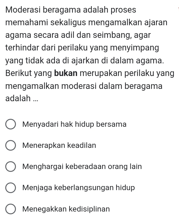 Moderasi beragama adalah proses
memahami sekaligus mengamalkan ajaran
agama secara adil dan seimbang, agar
terhindar dari perilaku yang menyimpang
yang tidak ada di ajarkan di dalam agama.
Berikut yang bukan merupakan perilaku yang
mengamalkan moderasi dalam beragama
adalah ...
Menyadari hak hidup bersama
Menerapkan keadilan
Menghargai keberadaan orang lain
Menjaga keberlangsungan hidup
Menegakkan kedisiplinan