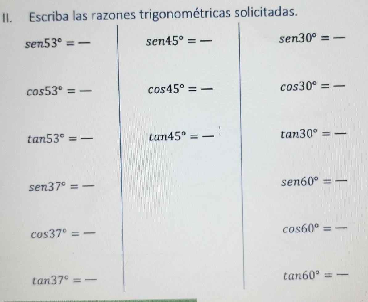 Escriba las razones trigonométricas solicitadas.
sen 53°= _ 
_ sen45°=
sen30°= _
cos 53°= _ 
_ cos 45°=
cos 30°= _
tan 53°= _ 
_ tan 45°=
tan 30°= _ _  
_ sen 37°=
_ sen60°=
_ cos 37°=
cos 60°= _
tan 37°=
_ 
_ tan 60°=