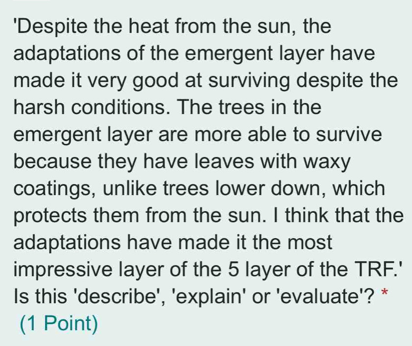 'Despite the heat from the sun, the 
adaptations of the emergent layer have 
made it very good at surviving despite the 
harsh conditions. The trees in the 
emergent layer are more able to survive 
because they have leaves with waxy 
coatings, unlike trees lower down, which 
protects them from the sun. I think that the 
adaptations have made it the most 
impressive layer of the 5 layer of the TRF.' 
Is this 'describe', 'explain' or 'evaluate'? * 
(1 Point)