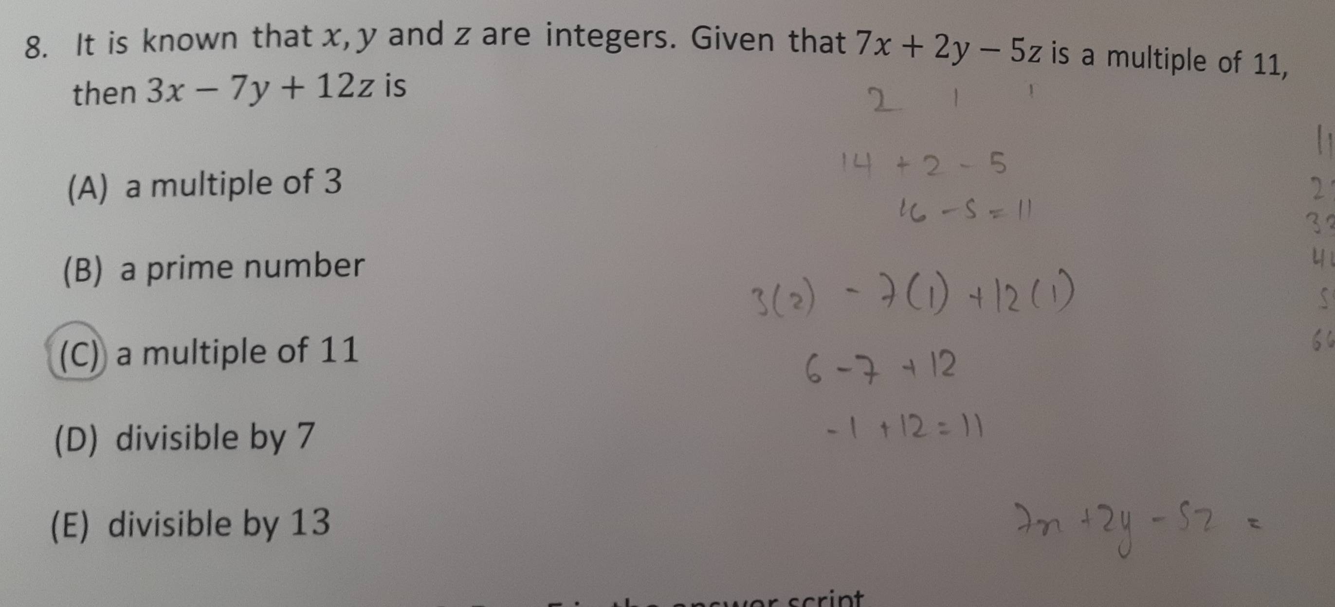 It is known that x, y and z are integers. Given that 7x+2y-5z is a multiple of 11,
then 3x-7y+12z is
(A) a multiple of 3
(B) a prime number
(C) a multiple of 11
(D) divisible by 7
(E) divisible by 13
scrint