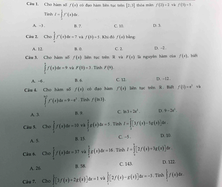 Cho hàm số f(x) có đạo hàm liên tục trên [2:3] thỏa mān f(2)=2 và f(3)=5. ..
T I=∈tlimits _2^(1f'(x)dx.
mh
A. -3 . B. 7. C. 10. D. 3.
Câu 2. Cho ∈tlimits _a^bf'(x)dx=7 và f(b)=5. Khi đó f(a) bằng:
A. 12. B. 0. C. 2. D. -2 .
Câu 3. Cho hàm số f(x) liên tục trên R và F(x) là nguyên hàm của f(x) , biết
∈tlimits _0^9f(x)dx=9 và F(0)=3. Tính F(9).
A. −6 . B. 6. C. 12. D. -12 .
Câu 4. Cho hàm số f(x) có đạo hàm f'(x) liên tục trên R. Biết f(1)=e^2) và
∈tlimits _1^((ln 3)f'(x)dx=9-e^2). Tính f(ln 3).
A. 3. B. 9. C. ln 3+2e^2. D. 9-2e^2.
Câu 5. Cho ∈tlimits _2^(4f(x)dx=10 và ∈tlimits _2^4g(x)dx=5. Tính I=∈tlimits _2^4[3f(x)-5g(x)]dx.
A. 5. B. 15. C. -5 . D. 10.
Câu 6. Cho ∈tlimits _0^9f(x)dx=37 và ∈tlimits _9^0g(x)dx=16. Tính I=∈tlimits _0^9[2f(x)+3g(x)]dx.
A. 26. B. 58. C. 143. D. 122.
Câu 7. Cho ∈tlimits ^2)[3f(x)+2g(x)]dx=1 và ∈tlimits _1^2[2f(x)-g(x)]dx=-3. Tính ∈tlimits _1^2f(x)dx.