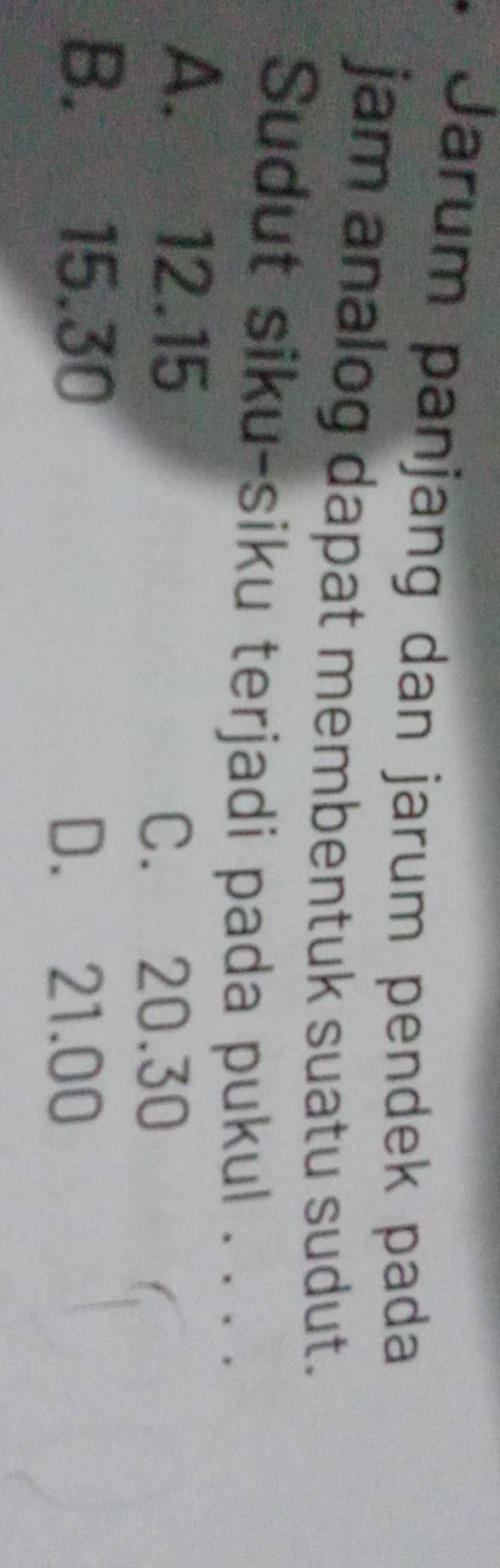 Jarum panjang dan jarum pendek pada
jam analog dapat membentuk suatu sudut.
Sudut siku-siku terjadi pada pukul . . . .
A. 12.15
C. 20.30
B. 15.30
D. 21.00