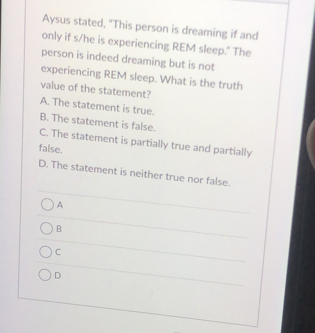 Aysus stated, "This person is dreaming if and
only if s/he is experiencing REM sleep." The
person is indeed dreaming but is not
experiencing REM sleep. What is the truth
value of the statement?
A. The statement is true.
B. The statement is false.
C. The statement is partially true and partially
false.
D. The statement is neither true nor false.
A
B
C
D