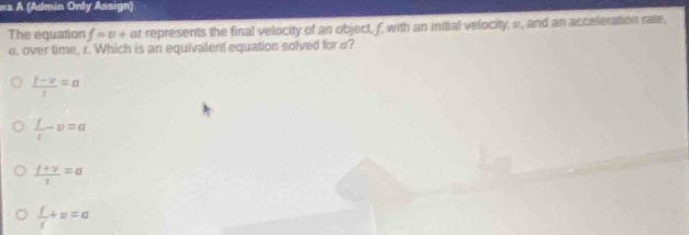 ra A (Admin Only Assign)
The equation f=0+ at represents the final velocity of an object, f, with an initial velocity, w, and an acceleration rate,
e. over time, r. Which is an equivalent equation solved for a?
 (f-v)/t =a
 f/t -v=a
 (f+v)/t =a
 f/t +v=a