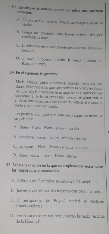 Identifique la oración donde se aplica una correcta
tildación.
A. En una actitud heróica, ofreció su vida para salvar su
ciudad.
B. Luego de presentar una breve síntesis, dio por
concluída la clase.
C. La infección estomacal puede producir náuseas en el
afectado.
D. El novel futbolista buscaba la mejor manera de
alcanzar el exito.
54. En el siguiente fragmento:
María silbaba viejas canciones cuando repasaba sus
clases. Entre todas las que aprendió en su niñez, sin duda,
las que más la deleitaban eran aquellas que aprendió de
su padre. El le había enseñado no solo el amor por la
música, sino cómo esta era capaz de reflejar el mundo y
darle ánimo para cambiarlo.
Las palabras subrayadas se refieren, respectivamente, a
las palabras:
A. clases - María - María - amor - mundo
B. canciones - niñez - padre - música - ánimo
C. canciones - María - María - música - mundo
D. clases - duda - padre - María - ánimo
55. Señale la oración en la que se emplean correctamente
las mayúsculas y minúsculas.
A. A finales de Diciembre se celebra la Navidad.
B. Jueves y viernes son los mejores días para ir al cine.
C. El aeropuerto de Bogotá recibió al cantante
Estadounidense.
D. Tomó varias fotos del monumento llamado "estatua
de la Libertad".