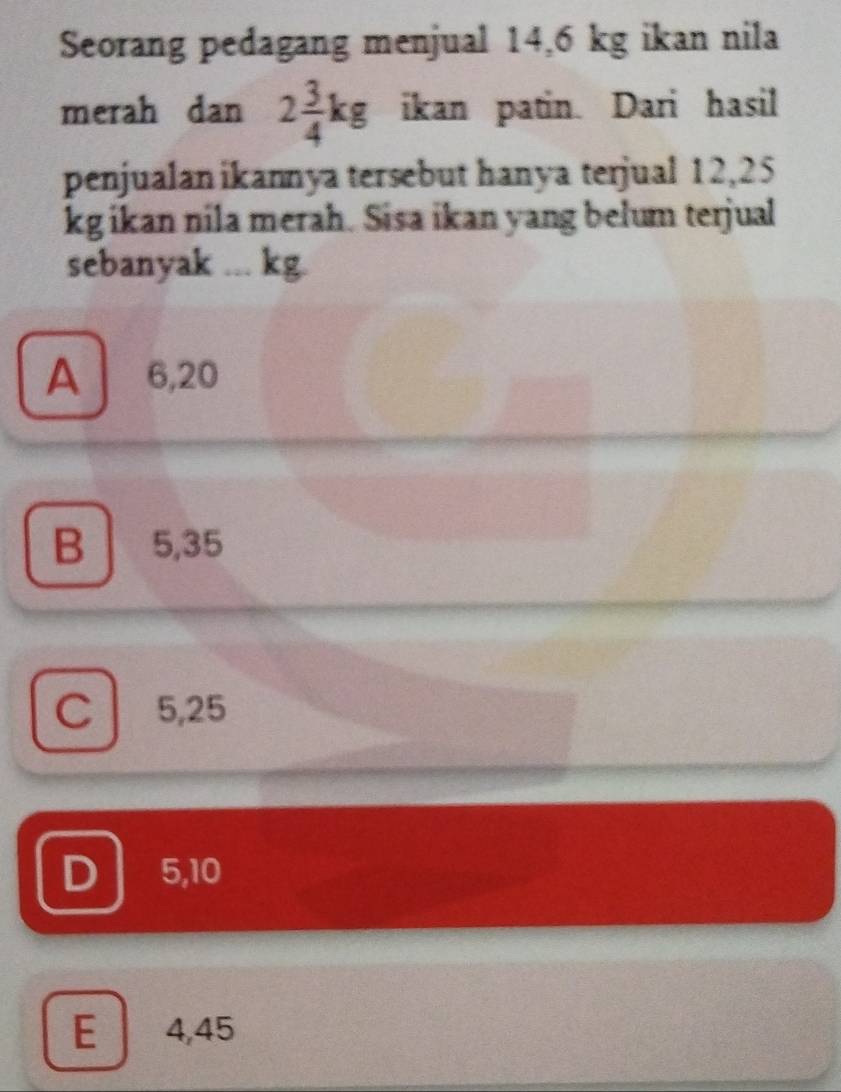 Seorang pedagang menjual 14,6 kg ikan nila
merah dan 2 3/4 kg ikan patin. Dari hasil
penjualan ikannya tersebut hanya terjual 12,25
kg ikan nila merah. Sisa ikan yang belum terjual
sebanyak ... kg.
A 6,20
B 5,35
C 5,25
D 5,10
E 4,45