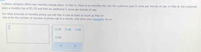 A phone company offers two monthly charge plans. In Plan A, there is no monthly fee, but the customer pays 6 cents per minute of use. In Plan B, the customer 
pays a monthly fee of $5.10 and then an additional 5 cents per minute of use. 
For what amounts of monthly phone use will Plan A cost at least as much as Plan B? 
Use m for the number of minutes of phone use in a month, and solve your inequality for m.
□ □ >□ □ S□
□ ≥ □
× 5