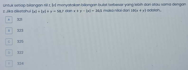 Untuk setiap bilangan riil z, [z] menyatakan bilangan bulat terbesar yang lebih dari atau sama dengan
z. Jika diketahui [x]+[y]+y=50,7 dan x+y-[x]=20,5 maka nilai dari 10(x+y) adalah...
A 321
B 323
c 325
D 322
E 324