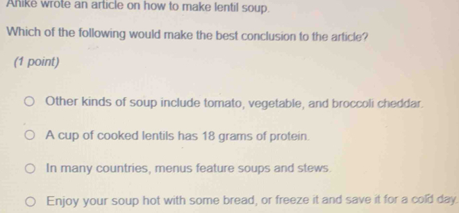 Anike wrote an article on how to make lentil soup.
Which of the following would make the best conclusion to the article?
(1 point)
Other kinds of soup include tomato, vegetable, and broccoli cheddar.
A cup of cooked lentils has 18 grams of protein.
In many countries, menus feature soups and stews.
Enjoy your soup hot with some bread, or freeze it and save it for a cold day.