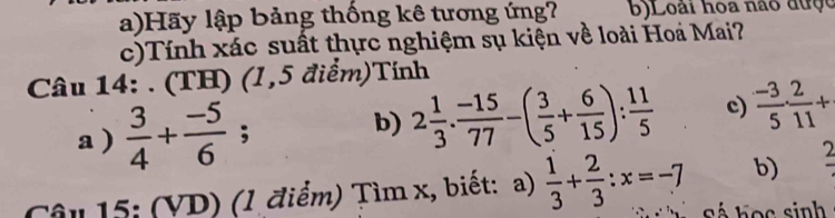 Hãy lập bảng thống kê tương ứng? b) Loài hoa não được 
c)Tính xác suất thực nghiệm sụ kiện về loài Hoa Mai? 
Câu 14: . (TH) (1,5 điểm)Tính 
a )  3/4 + (-5)/6 ; b) 2 1/3 ·  (-15)/77 -( 3/5 + 6/15 ): 11/5  c)  (-3)/5 ·  2/11 +
b) frac 2
Câu 15: (VD) (1 điểm) Tìm x, biết: a)  1/3 + 2/3 :x=-7 Sá học sinh